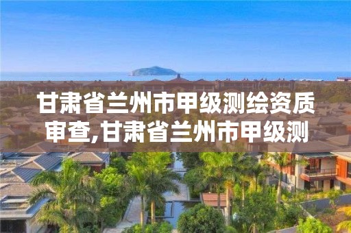 甘肅省蘭州市甲級測繪資質審查,甘肅省蘭州市甲級測繪資質審查單位名單