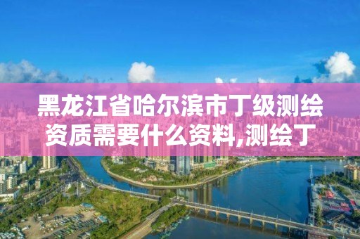 黑龍江省哈爾濱市丁級測繪資質需要什么資料,測繪丁級資質全套申請文件。