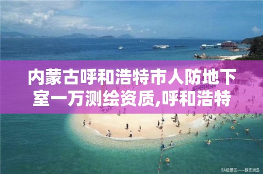 內蒙古呼和浩特市人防地下室一萬測繪資質,呼和浩特市人防辦是什么單位