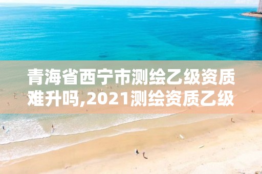 青海省西寧市測繪乙級資質難升嗎,2021測繪資質乙級人員要求