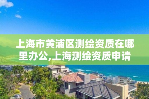 上海市黃浦區測繪資質在哪里辦公,上海測繪資質申請