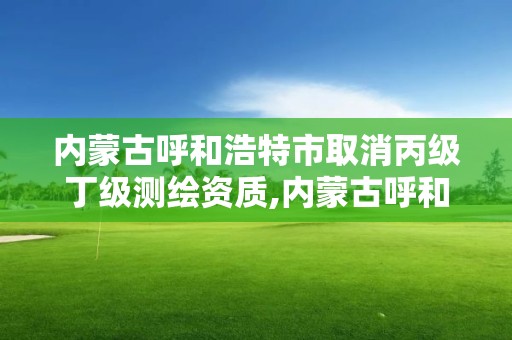 內蒙古呼和浩特市取消丙級丁級測繪資質,內蒙古呼和浩特市取消丙級丁級測繪資質了嗎