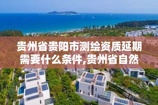 貴州省貴陽市測繪資質延期需要什么條件,貴州省自然資源廳關于測繪資質延長。