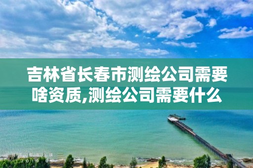 吉林省長春市測繪公司需要啥資質,測繪公司需要什么資質