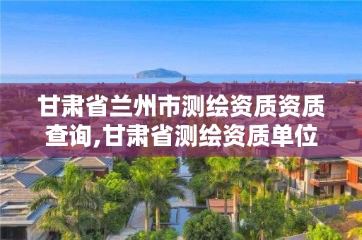 甘肅省蘭州市測繪資質資質查詢,甘肅省測繪資質單位