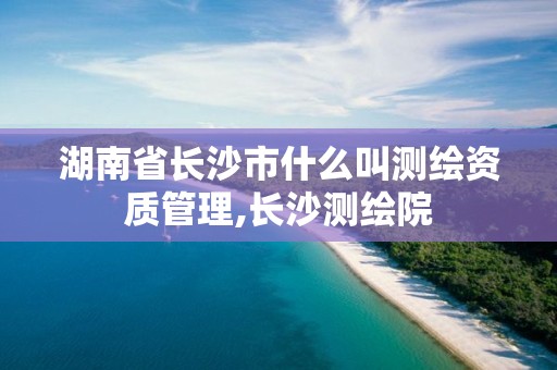 湖南省長沙市什么叫測繪資質(zhì)管理,長沙測繪院