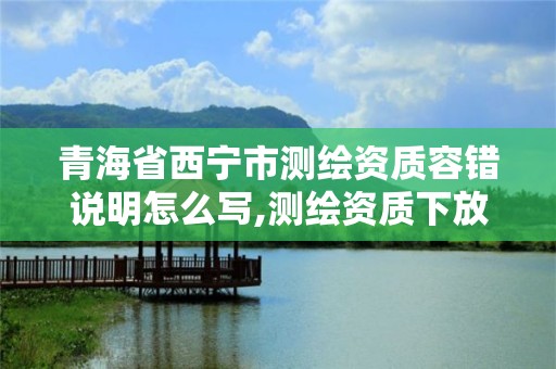 青海省西寧市測(cè)繪資質(zhì)容錯(cuò)說(shuō)明怎么寫,測(cè)繪資質(zhì)下放