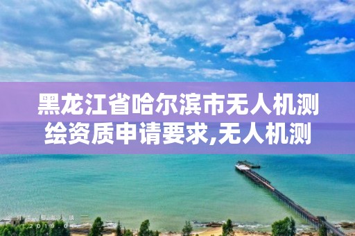 黑龍江省哈爾濱市無人機測繪資質申請要求,無人機測繪需要什么資質。