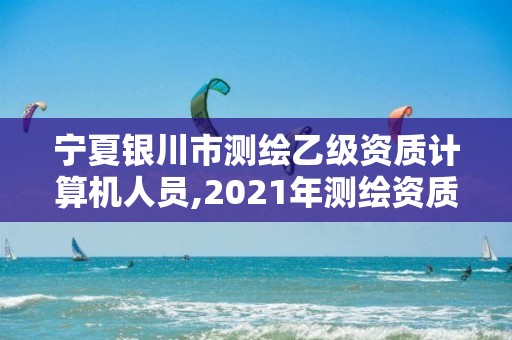 寧夏銀川市測繪乙級資質計算機人員,2021年測繪資質乙級人員要求。