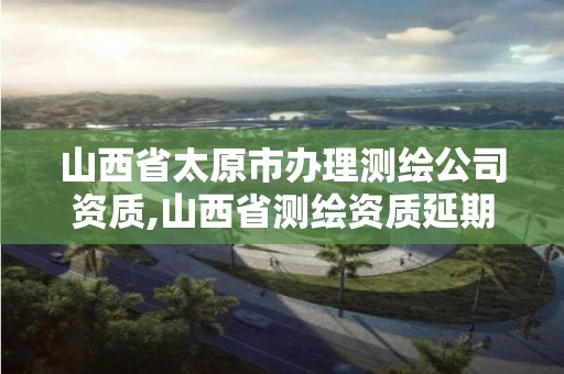 山西省太原市辦理測繪公司資質,山西省測繪資質延期公告