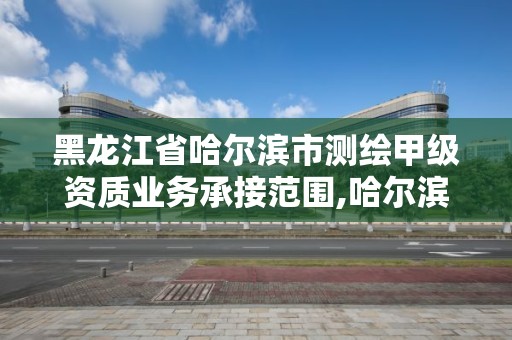 黑龍江省哈爾濱市測繪甲級資質業務承接范圍,哈爾濱測繪公司哪家好