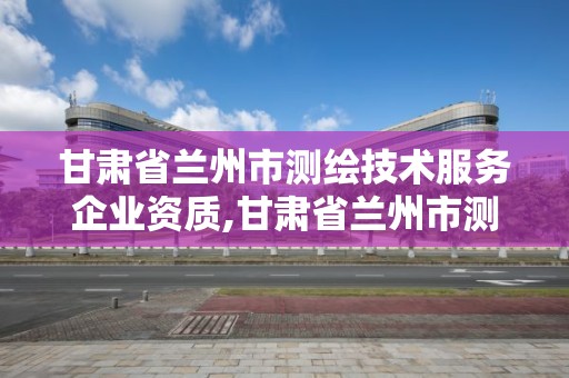 甘肅省蘭州市測繪技術服務企業資質,甘肅省蘭州市測繪技術服務企業資質公示。