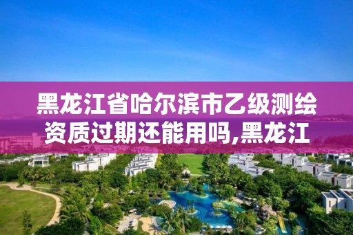 黑龍江省哈爾濱市乙級測繪資質過期還能用嗎,黑龍江測繪公司乙級資質。