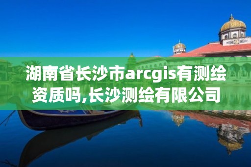 湖南省長沙市arcgis有測繪資質(zhì)嗎,長沙測繪有限公司是國企嗎