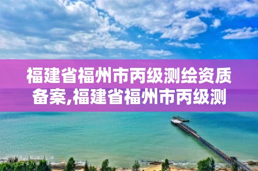 福建省福州市丙級測繪資質備案,福建省福州市丙級測繪資質備案公示