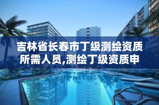 吉林省長春市丁級測繪資質所需人員,測繪丁級資質申報條件