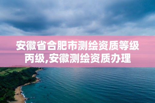 安徽省合肥市測繪資質等級丙級,安徽測繪資質辦理