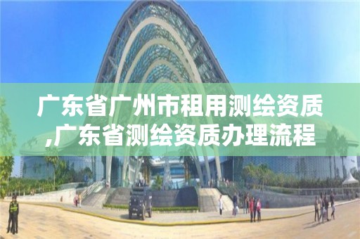 廣東省廣州市租用測繪資質,廣東省測繪資質辦理流程