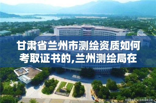 甘肅省蘭州市測繪資質如何考取證書的,蘭州測繪局在哪兒。