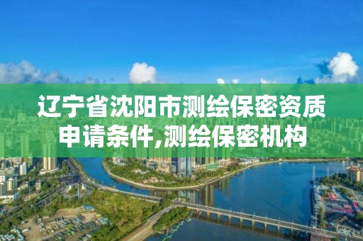 遼寧省沈陽市測繪保密資質申請條件,測繪保密機構