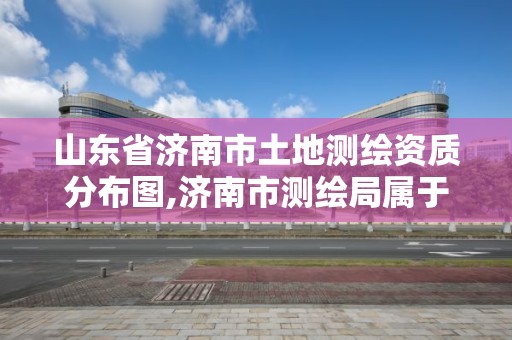 山東省濟南市土地測繪資質分布圖,濟南市測繪局屬于什么單位。