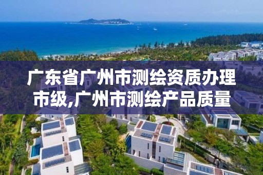 廣東省廣州市測繪資質辦理市級,廣州市測繪產品質量檢驗中心