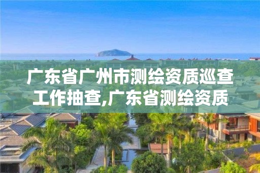 廣東省廣州市測(cè)繪資質(zhì)巡查工作抽查,廣東省測(cè)繪資質(zhì)辦理流程