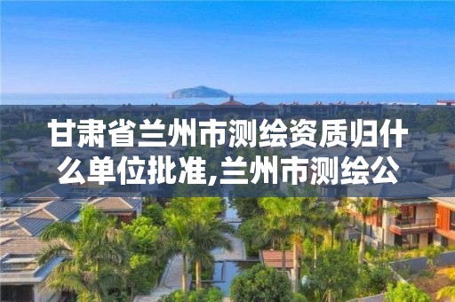 甘肅省蘭州市測繪資質歸什么單位批準,蘭州市測繪公司有哪些。