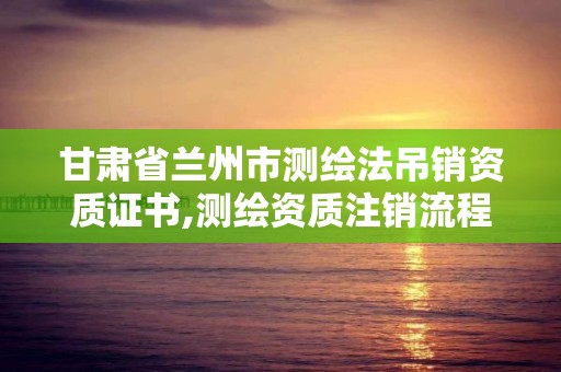 甘肅省蘭州市測繪法吊銷資質證書,測繪資質注銷流程。