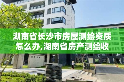 湖南省長(zhǎng)沙市房屋測(cè)繪資質(zhì)怎么辦,湖南省房產(chǎn)測(cè)繪收費(fèi)標(biāo)準(zhǔn)