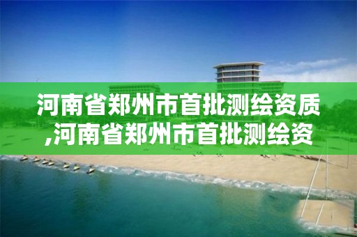 河南省鄭州市首批測繪資質,河南省鄭州市首批測繪資質企業名單