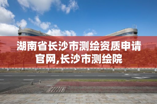 湖南省長沙市測繪資質申請官網,長沙市測繪院