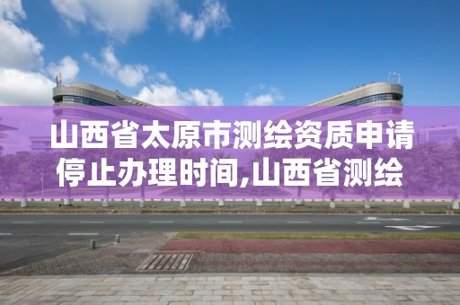 山西省太原市測繪資質申請停止辦理時間,山西省測繪資質2020