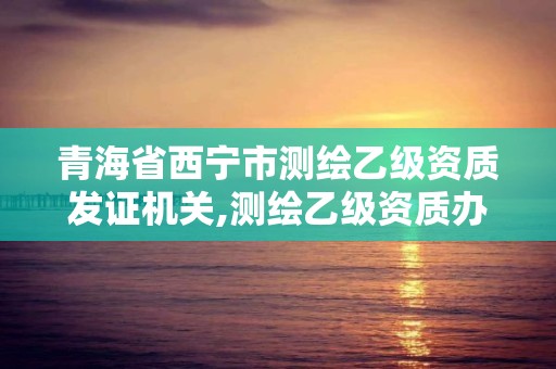 青海省西寧市測繪乙級資質發證機關,測繪乙級資質辦理條件