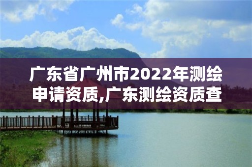 廣東省廣州市2022年測繪申請資質(zhì),廣東測繪資質(zhì)查詢