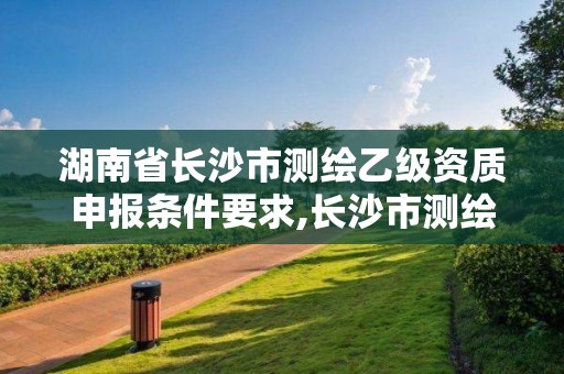 湖南省長沙市測繪乙級資質申報條件要求,長沙市測繪資質單位名單。