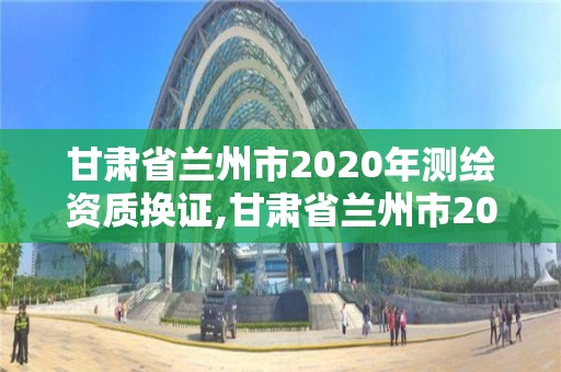 甘肅省蘭州市2020年測繪資質換證,甘肅省蘭州市2020年測繪資質換證公告