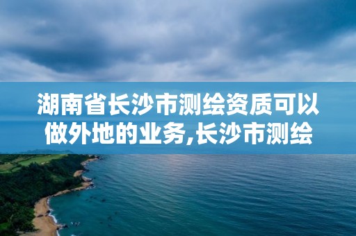 湖南省長沙市測繪資質可以做外地的業務,長沙市測繪資質單位名單。