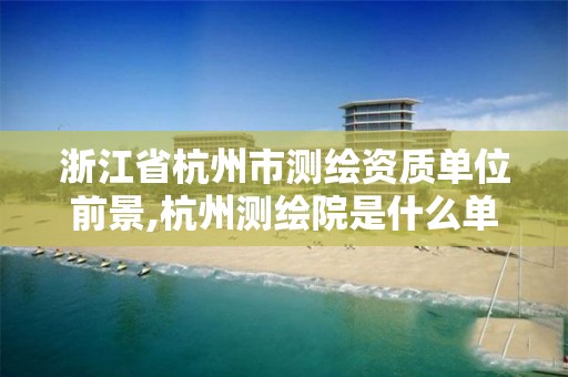 浙江省杭州市測繪資質(zhì)單位前景,杭州測繪院是什么單位