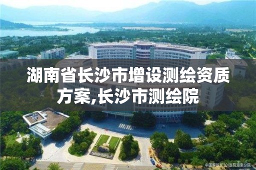 湖南省長沙市增設測繪資質方案,長沙市測繪院