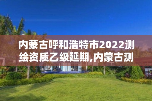 內(nèi)蒙古呼和浩特市2022測繪資質(zhì)乙級延期,內(nèi)蒙古測繪資質(zhì)單位名錄