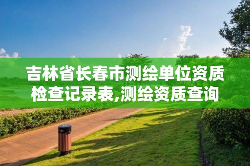 吉林省長春市測繪單位資質檢查記錄表,測繪資質查詢監管平臺。