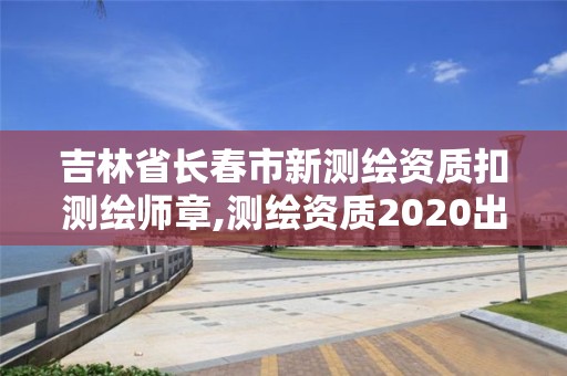 吉林省長春市新測繪資質扣測繪師章,測繪資質2020出臺