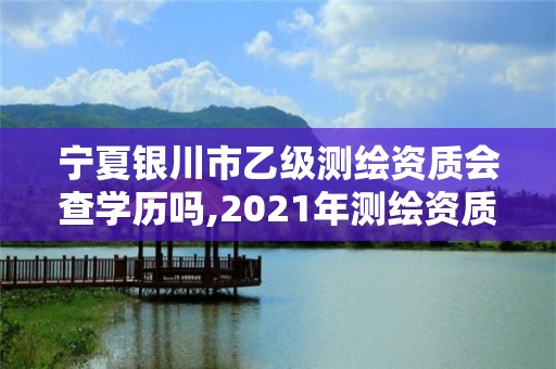 寧夏銀川市乙級測繪資質會查學歷嗎,2021年測繪資質乙級人員要求。