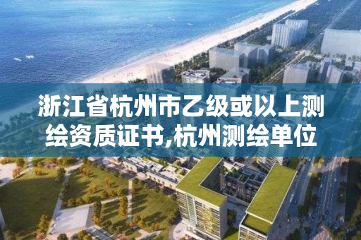 浙江省杭州市乙級或以上測繪資質證書,杭州測繪單位排名。