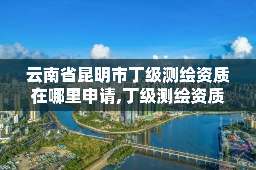 云南省昆明市丁級測繪資質在哪里申請,丁級測繪資質能承擔的業務