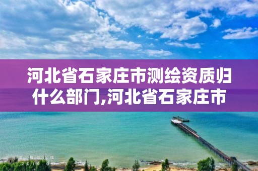 河北省石家莊市測繪資質歸什么部門,河北省石家莊市測繪資質歸什么部門管理