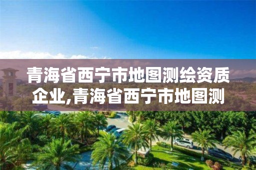 青海省西寧市地圖測繪資質企業,青海省西寧市地圖測繪資質企業名錄