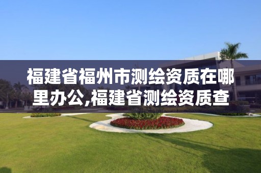 福建省福州市測(cè)繪資質(zhì)在哪里辦公,福建省測(cè)繪資質(zhì)查詢