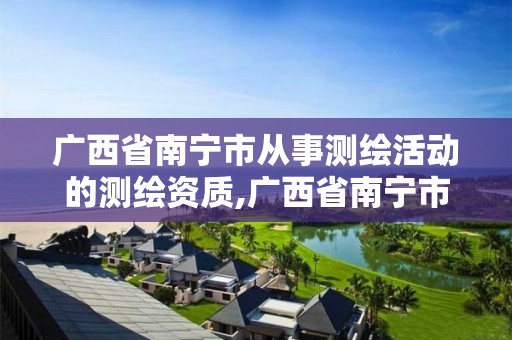 廣西省南寧市從事測繪活動的測繪資質,廣西省南寧市從事測繪活動的測繪資質有哪些